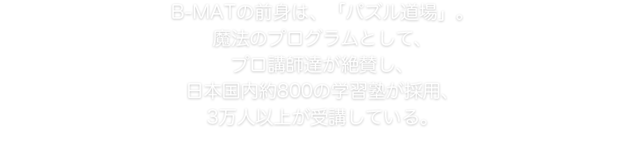 B-MATの前身は、「パズル道場」。魔法のプログラムとして、プロ講師達が絶賛し、日本国内約800の学習塾が採用、3万人以上が受講している。