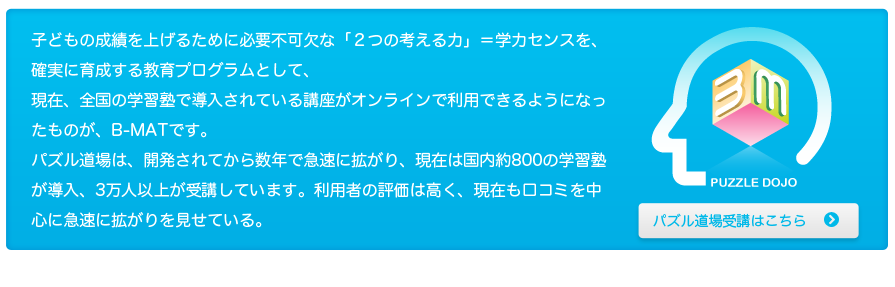 子どもの成績を上げるために必要不可欠な「２つの考える力」＝学力センスを、確実に育成する教育プログラムとして、現在、全国の学習塾で導入されている講座がオンラインで利用できるようになったものが、Ｂ－ＭＡＴです。パズル道場は、開発されてから数年で急速に拡がり、現在は国内約800の学習塾が導入、2万人以上が受講し、毎月約15,000人が検定を受けています。利用者の評価は高く、現在も口コミを中心に拡がりを見せている。