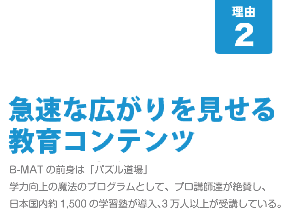 [B-MATが人気の8つの理由-その2]急速な広がりを見せる教育コンテンツ･･･Ｂ－MＡＴの前身は、「パズル道場」。学力向上の魔法のプログラムとして、プロ講師達が絶賛し、日本国内約800の学習塾が導入、2万人以上が受講している。