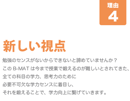 [B-MATが人気の8つの理由-その4]新しい視点･･･勉強のセンスがないからできないと諦めていませんか？このB-MATは今まで授業で鍛えるのが難しいとされてきた、全ての科目の学力、思考力のために必要不可欠な学力センスに着目し、それを鍛えることで、学力向上に繋げていきます。