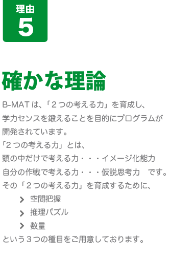 [B-MATが人気の8つの理由-その5]確かな理論･･･Ｂ－ＭＡＴは、「２つの考える力」を育成し、学力センスを鍛えることを目的にプログラムが開発されています。「2つの考える力」とは、頭の中だけで考える力＝“イメージ化能力”と、自分の作戦で考える力＝“仮説思考力”です。その「２つの考える力」を育成するために、空間把握/論理仮説/数量という３つの種目をご用意しております。