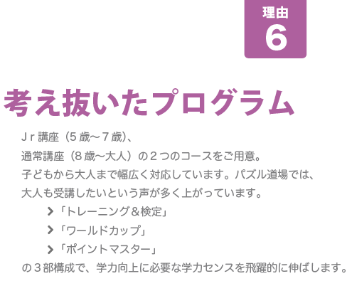 [B-MATが人気の8つの理由-その6]考え抜いたプログラム･･･Jｒ講座（5歳～７歳）、通常講座（8歳～大人）の２つのコースをご用意。子どもから大人まで幅広く対応しています。パズル道場では、大人も受講したいという声が多く上がっています。	「トレーニング＆検定」「ワールドカップ」「ポイントマスター」の３部構成で、学力向上に必要な学力センスを飛躍的に伸ばします。