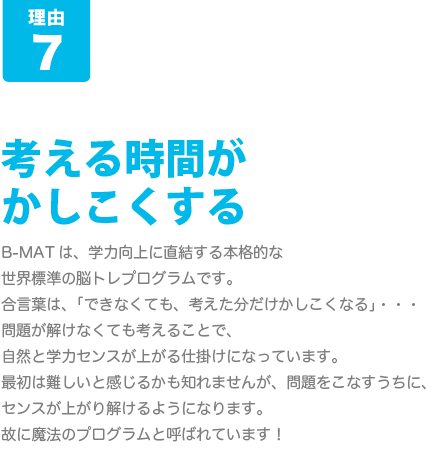 [B-MATが人気の8つの理由-その7]考える時間がかしこくする･･･B-MATは、学力向上に直結する本格的な世界標準の脳トレプログラムです。合言葉は、「できなくても、考えた分だけかしこくなる」問題が解けなくても考えることで、自然と学力センスが上がる仕掛けになっています。最初は難しいと感じるかも知れませんが、問題をこなすうちに、センスが上がり解けるようになります。故に魔法のプログラムと呼ばれています！