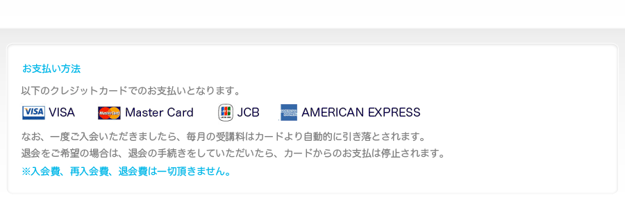 お支払い方法-VISA、MASTAER、JCBの提携カードがご利用になれます。なお、一度ご入会いただきましたら、毎月の受講料はカードより自動的に引き落とされます。
			退会をご希望の場合は、退会の手続きをしていただいたら、カードからのお支払は停止されます。※入会費、再入会費、退会費は一切頂きません。