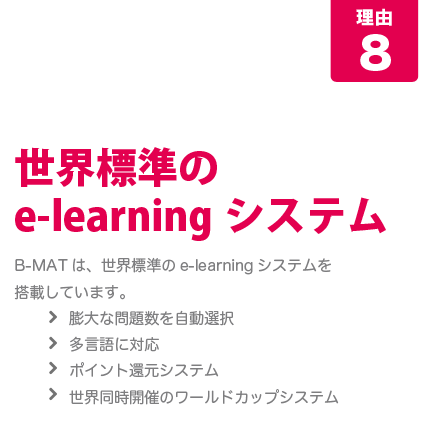 [B-MATが人気の8つの理由-その8]世界標準のE-learningシステム･･･Ｂ－ＭＡＴは、世界標準のE-learningシステムを搭載しています。・膨大な問題数を自動選択・多言語に対応・ポイント還元システム・世界同時開催のワールドカップシステム